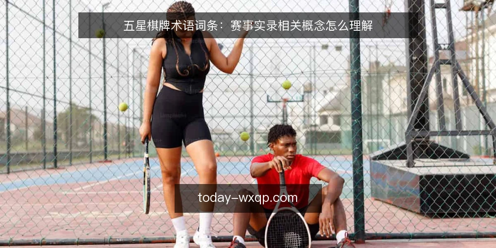 五星棋牌术语词条:赛事实录相关概念怎么理解 — 先分清几个高频术语 配图